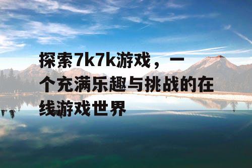 探索7k7k游戏，一个充满乐趣与挑战的在线游戏世界