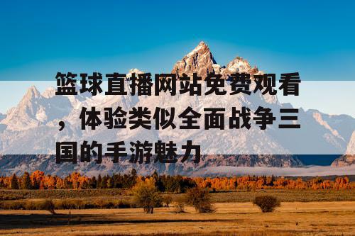 篮球直播网站免费观看，体验类似全面战争三国的手游魅力