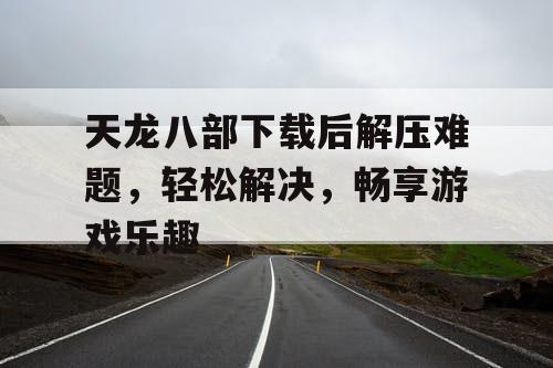 天龙八部下载后解压难题，轻松解决，畅享游戏乐趣