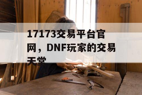 17173交易平台官网，DNF玩家的交易天堂