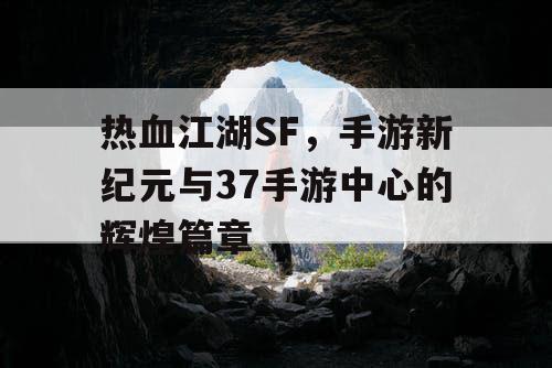 热血江湖SF，手游新纪元与37手游中心的辉煌篇章