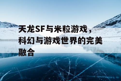 天龙SF与米粒游戏，科幻与游戏世界的完美融合