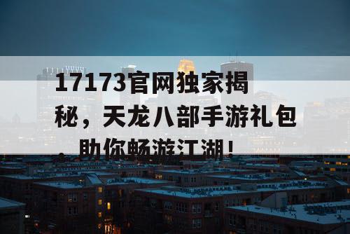 17173官网独家揭秘，天龙八部手游礼包，助你畅游江湖！