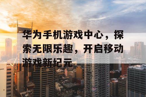 华为手机游戏中心，探索无限乐趣，开启移动游戏新纪元