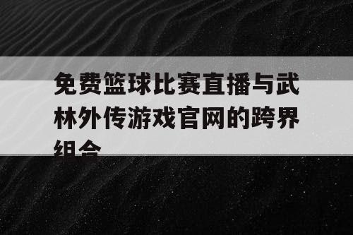 免费篮球比赛直播与武林外传游戏官网的跨界组合