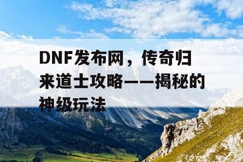 DNF发布网，传奇归来道士攻略——揭秘的神级玩法