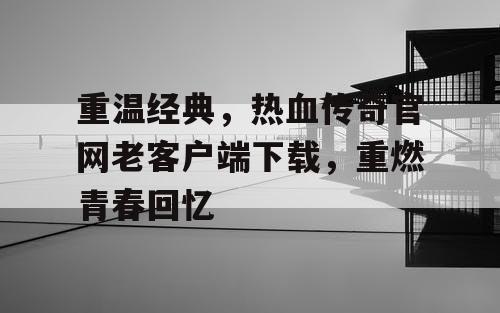 重温经典，热血传奇官网老客户端下载，重燃青春回忆