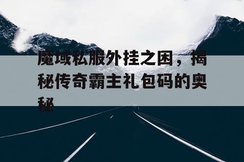 魔域私服外挂之困，揭秘传奇霸主礼包码的奥秘