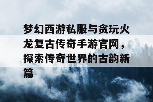 梦幻西游私服与贪玩火龙复古传奇手游官网，探索传奇世界的古韵新篇