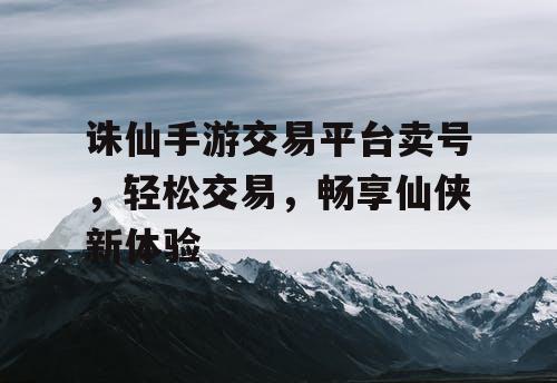 诛仙手游交易平台卖号，轻松交易，畅享仙侠新体验