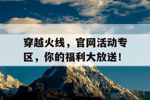 穿越火线，官网活动专区，你的福利大放送！