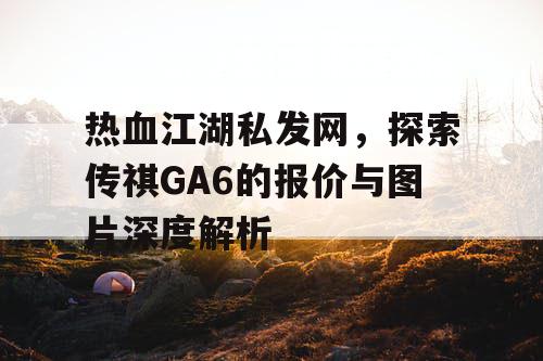 热血江湖私发网，探索传祺GA6的报价与图片深度解析