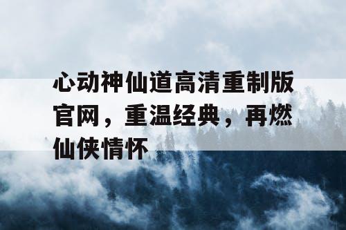 心动神仙道高清重制版官网，重温经典，再燃仙侠情怀
