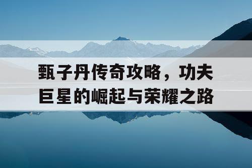 甄子丹传奇攻略，功夫巨星的崛起与荣耀之路