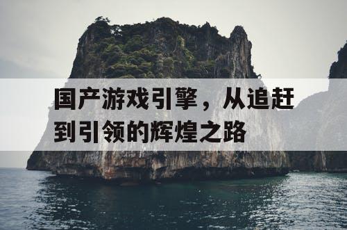 国产游戏引擎，从追赶到引领的辉煌之路