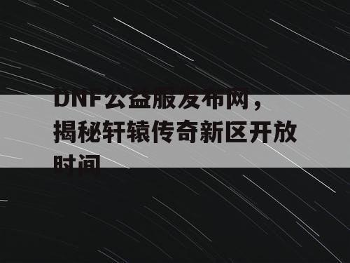 DNF公益服发布网，揭秘轩辕传奇新区开放时间