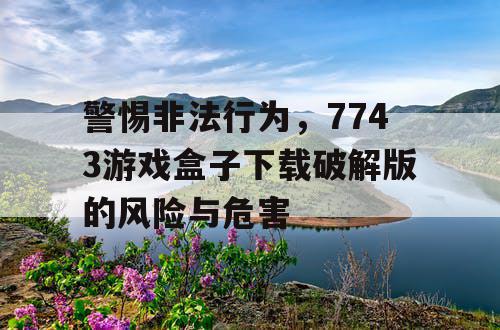 警惕非法行为，7743游戏盒子下载破解版的风险与危害