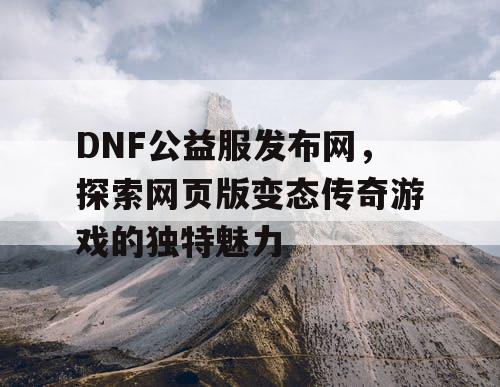 DNF公益服发布网，探索网页版变态传奇游戏的独特魅力