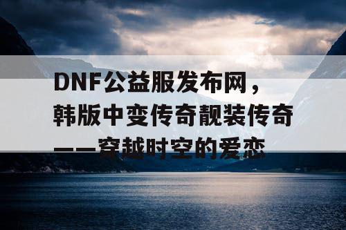 DNF公益服发布网，韩版中变传奇靓装传奇——穿越时空的爱恋