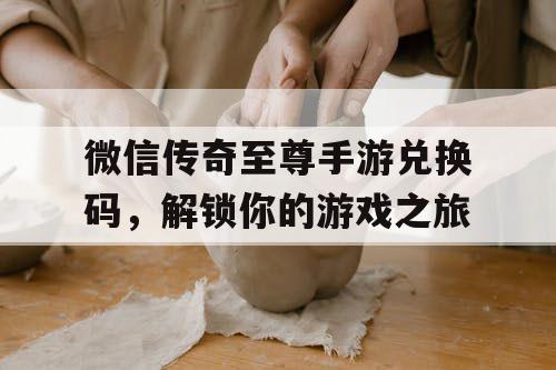 微信传奇至尊手游兑换码，解锁你的游戏之旅