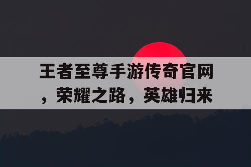 王者至尊手游传奇官网，荣耀之路，英雄归来