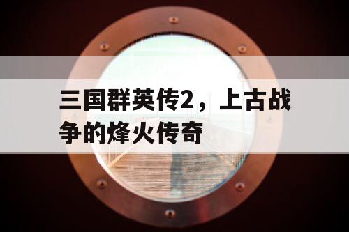 三国群英传2，上古战争的烽火传奇