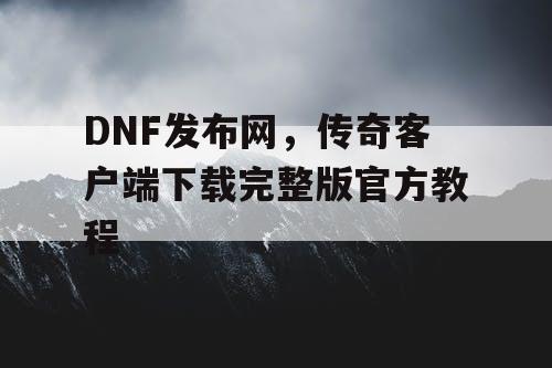 DNF发布网，传奇客户端下载完整版官方教程