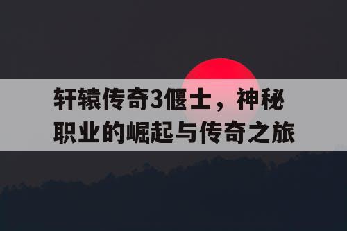 轩辕传奇3偃士，神秘职业的崛起与传奇之旅