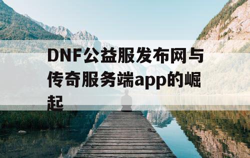 DNF公益服发布网与传奇服务端app的崛起