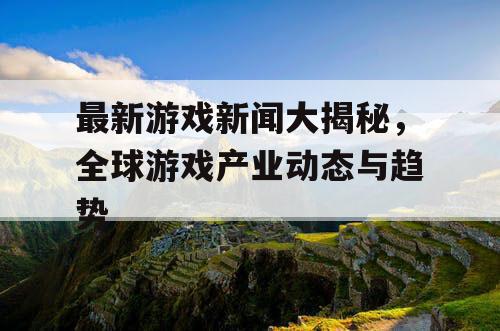 最新游戏新闻大揭秘，全球游戏产业动态与趋势