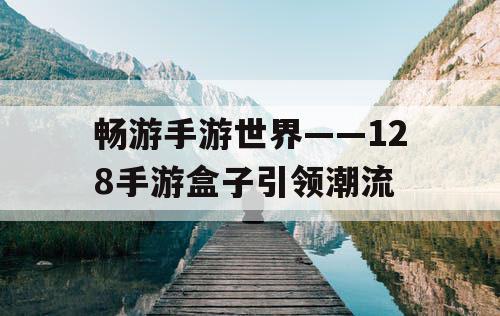 畅游手游世界——128手游盒子引领潮流