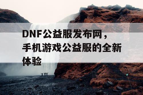 DNF公益服发布网，手机游戏公益服的全新体验