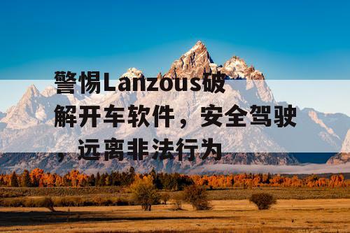 警惕Lanzous破解开车软件，安全驾驶，远离非法行为