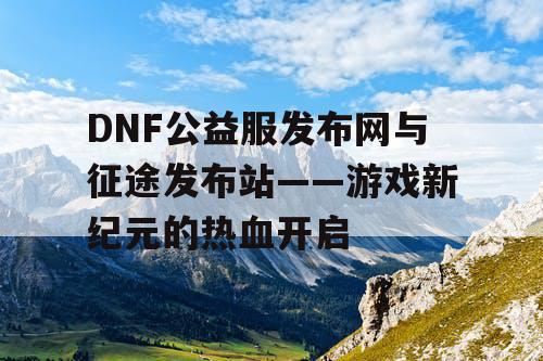 DNF公益服发布网与征途发布站——游戏新纪元的热血开启