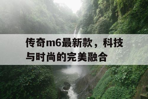 传奇m6最新款，科技与时尚的完美融合