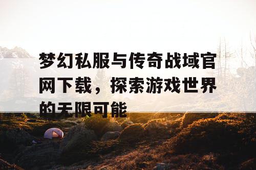 梦幻私服与传奇战域官网下载，探索游戏世界的无限可能