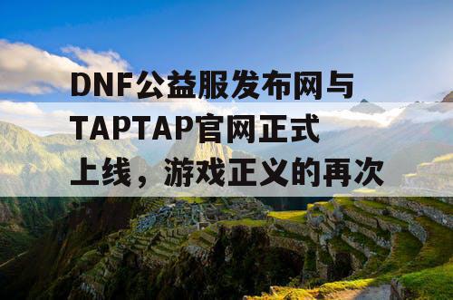 DNF公益服发布网与TAPTAP官网正式上线，游戏正义的再次闪耀