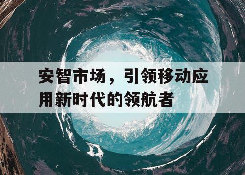 安智市场，引领移动应用新时代的领航者