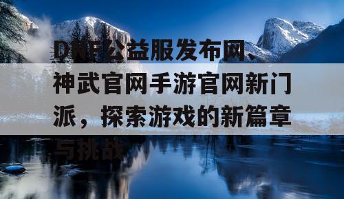 DNF公益服发布网、神武官网手游官网新门派，探索游戏的新篇章与挑战