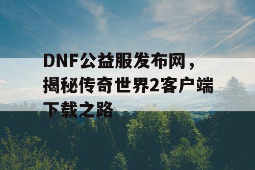 DNF公益服发布网，揭秘传奇世界2客户端下载之路