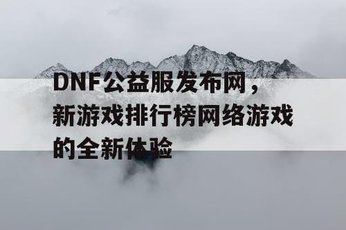 DNF公益服发布网，新游戏排行榜网络游戏的全新体验