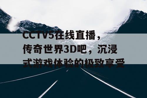 CCTV5在线直播，传奇世界3D吧，沉浸式游戏体验的极致享受