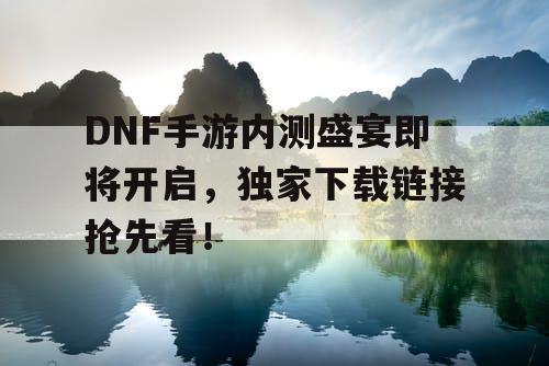 DNF手游内测盛宴即将开启，独家下载链接抢先看！