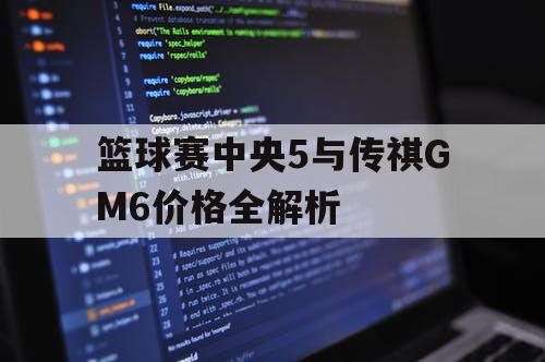 篮球赛中央5与传祺GM6价格全解析