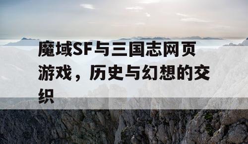 魔域SF与三国志网页游戏，历史与幻想的交织