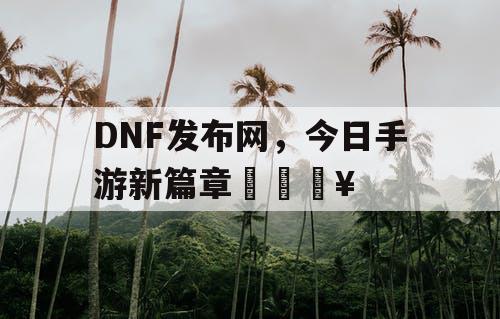 DNF发布网，今日手游新篇章🔥