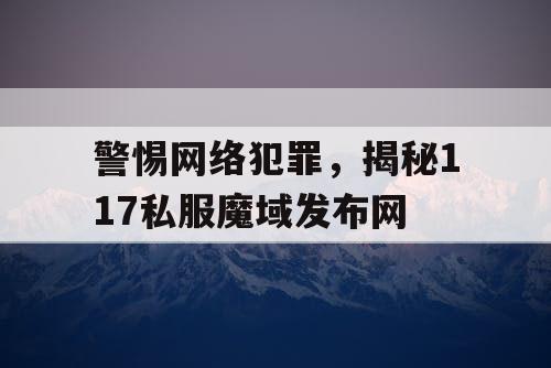 警惕网络犯罪，揭秘117私服魔域发布网