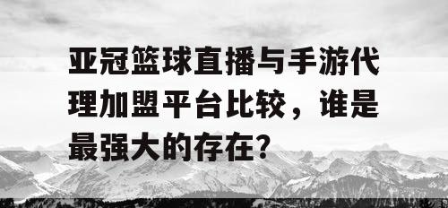 亚冠篮球直播与手游代理加盟平台比较，谁是最强大的存在？