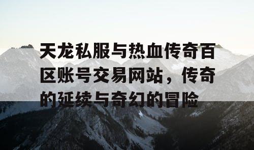 天龙私服与热血传奇百区账号交易网站，传奇的延续与奇幻的冒险