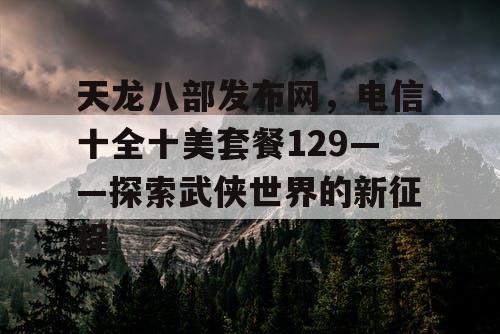 天龙八部发布网，电信十全十美套餐129——探索武侠世界的新征程